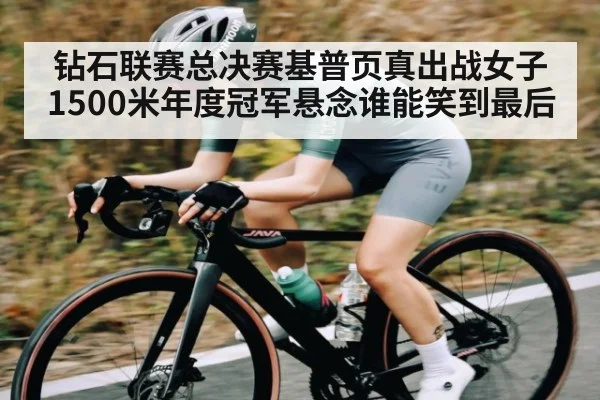 钻石联赛总决赛基普页真出战女子1500米年度冠军悬念谁能笑到最后（KAIYUN）